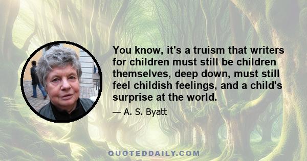 You know, it's a truism that writers for children must still be children themselves, deep down, must still feel childish feelings, and a child's surprise at the world.