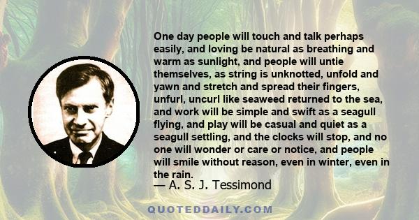 One day people will touch and talk perhaps easily, and loving be natural as breathing and warm as sunlight, and people will untie themselves, as string is unknotted, unfold and yawn and stretch and spread their fingers, 