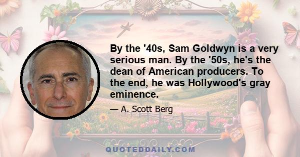 By the '40s, Sam Goldwyn is a very serious man. By the '50s, he's the dean of American producers. To the end, he was Hollywood's gray eminence.