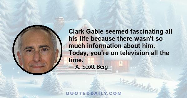 Clark Gable seemed fascinating all his life because there wasn't so much information about him. Today, you're on television all the time.