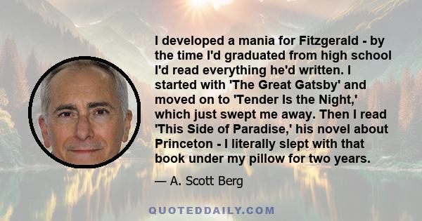 I developed a mania for Fitzgerald - by the time I'd graduated from high school I'd read everything he'd written. I started with 'The Great Gatsby' and moved on to 'Tender Is the Night,' which just swept me away. Then I 