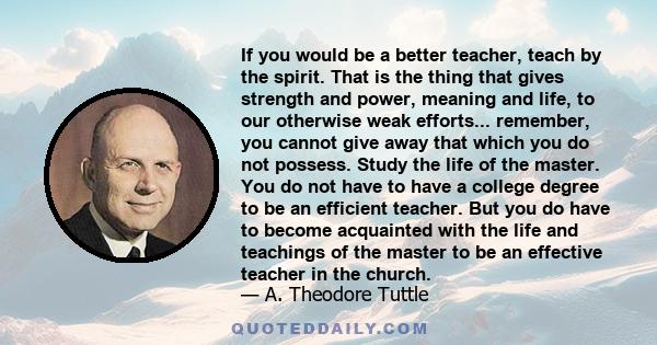 If you would be a better teacher, teach by the spirit. That is the thing that gives strength and power, meaning and life, to our otherwise weak efforts... remember, you cannot give away that which you do not possess.