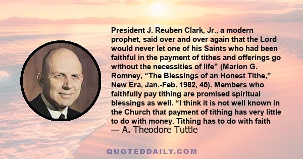 President J. Reuben Clark, Jr., a modern prophet, said over and over again that the Lord would never let one of his Saints who had been faithful in the payment of tithes and offerings go without the necessities of life” 