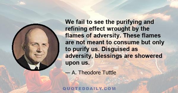 We fail to see the purifying and refining effect wrought by the flames of adversity. These flames are not meant to consume but only to purify us. Disguised as adversity, blessings are showered upon us.