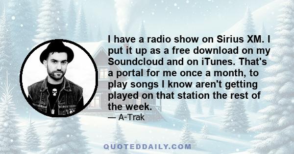 I have a radio show on Sirius XM. I put it up as a free download on my Soundcloud and on iTunes. That's a portal for me once a month, to play songs I know aren't getting played on that station the rest of the week.