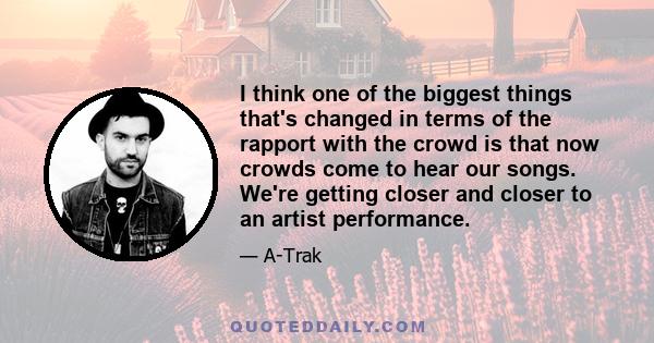 I think one of the biggest things that's changed in terms of the rapport with the crowd is that now crowds come to hear our songs. We're getting closer and closer to an artist performance.