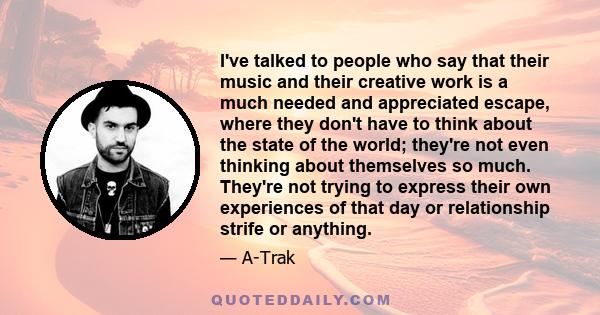 I've talked to people who say that their music and their creative work is a much needed and appreciated escape, where they don't have to think about the state of the world; they're not even thinking about themselves so