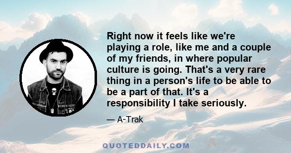 Right now it feels like we're playing a role, like me and a couple of my friends, in where popular culture is going. That's a very rare thing in a person's life to be able to be a part of that. It's a responsibility I