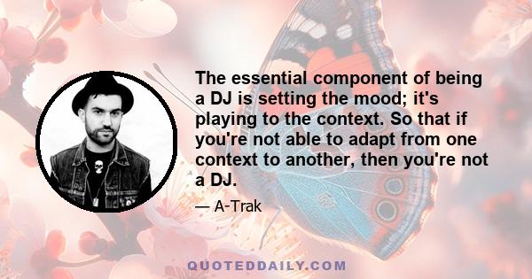 The essential component of being a DJ is setting the mood; it's playing to the context. So that if you're not able to adapt from one context to another, then you're not a DJ.