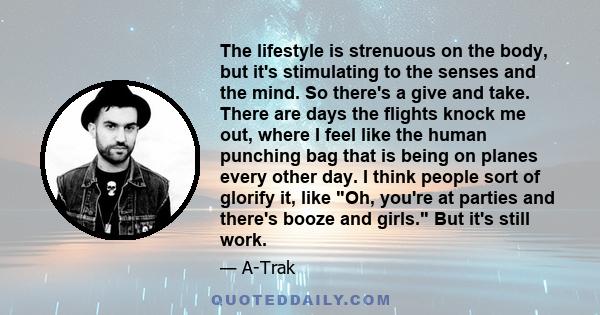 The lifestyle is strenuous on the body, but it's stimulating to the senses and the mind. So there's a give and take. There are days the flights knock me out, where I feel like the human punching bag that is being on