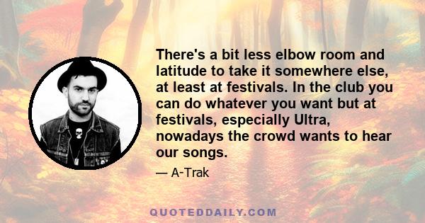 There's a bit less elbow room and latitude to take it somewhere else, at least at festivals. In the club you can do whatever you want but at festivals, especially Ultra, nowadays the crowd wants to hear our songs.