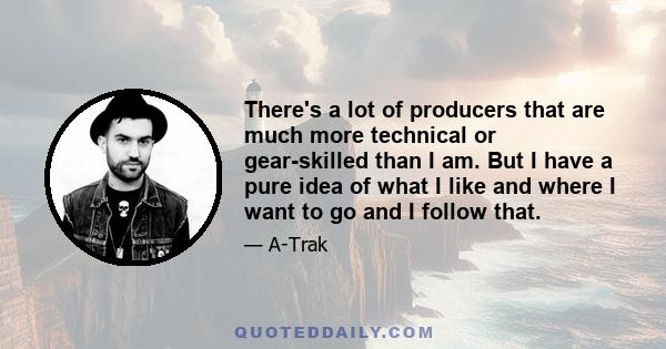 There's a lot of producers that are much more technical or gear-skilled than I am. But I have a pure idea of what I like and where I want to go and I follow that.