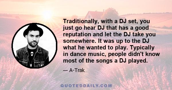 Traditionally, with a DJ set, you just go hear DJ that has a good reputation and let the DJ take you somewhere. It was up to the DJ what he wanted to play. Typically in dance music, people didn't know most of the songs