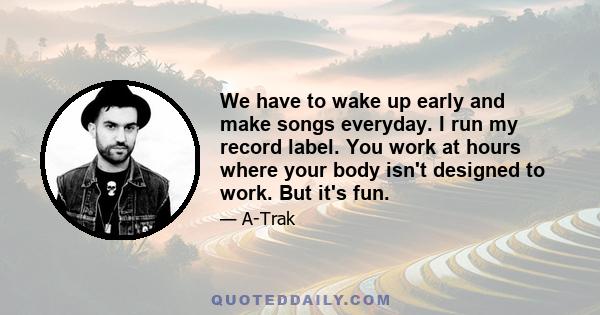 We have to wake up early and make songs everyday. I run my record label. You work at hours where your body isn't designed to work. But it's fun.