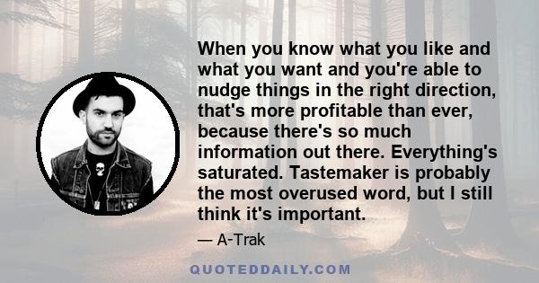 When you know what you like and what you want and you're able to nudge things in the right direction, that's more profitable than ever, because there's so much information out there. Everything's saturated. Tastemaker