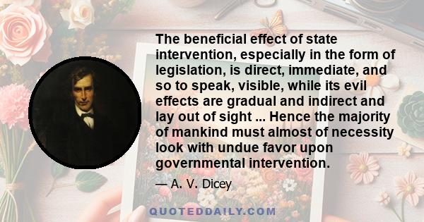 The beneficial effect of state intervention, especially in the form of legislation, is direct, immediate, and so to speak, visible, while its evil effects are gradual and indirect and lay out of sight ... Hence the