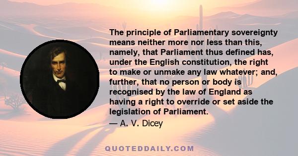 The principle of Parliamentary sovereignty means neither more nor less than this, namely, that Parliament thus defined has, under the English constitution, the right to make or unmake any law whatever; and, further,