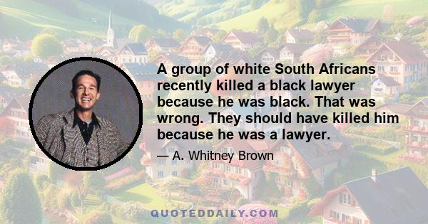 A group of white South Africans recently killed a black lawyer because he was black. That was wrong. They should have killed him because he was a lawyer.