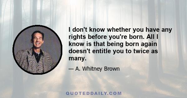 I don't know whether you have any rights before you're born. All I know is that being born again doesn't entitle you to twice as many.