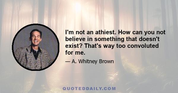 I'm not an athiest. How can you not believe in something that doesn't exist? That's way too convoluted for me.