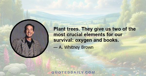 Plant trees. They give us two of the most crucial elements for our survival: oxygen and books.