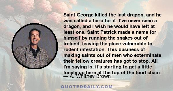 Saint George killed the last dragon, and he was called a hero for it. I've never seen a dragon, and I wish he would have left at least one. Saint Patrick made a name for himself by running the snakes out of Ireland,