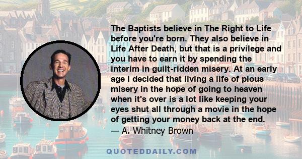 The Baptists believe in The Right to Life before you're born. They also believe in Life After Death, but that is a privilege and you have to earn it by spending the interim in guilt-ridden misery. At an early age I