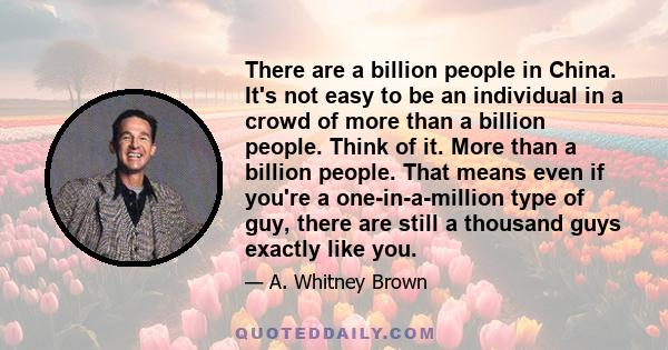 There are a billion people in China. It's not easy to be an individual in a crowd of more than a billion people. Think of it. More than a billion people. That means even if you're a one-in-a-million type of guy, there