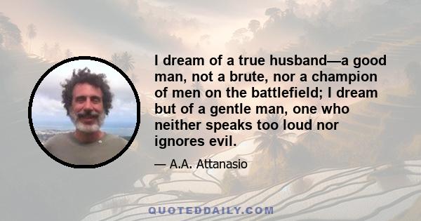 I dream of a true husband—a good man, not a brute, nor a champion of men on the battlefield; I dream but of a gentle man, one who neither speaks too loud nor ignores evil.