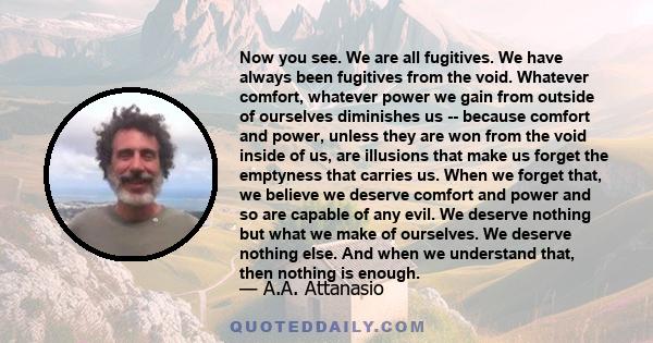 Now you see. We are all fugitives. We have always been fugitives from the void. Whatever comfort, whatever power we gain from outside of ourselves diminishes us -- because comfort and power, unless they are won from the 