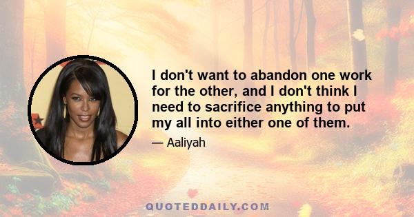 I don't want to abandon one work for the other, and I don't think I need to sacrifice anything to put my all into either one of them.