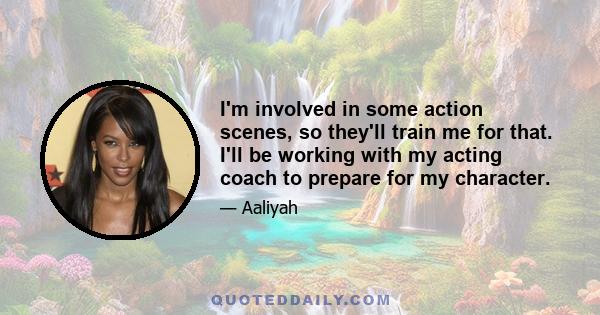 I'm involved in some action scenes, so they'll train me for that. I'll be working with my acting coach to prepare for my character.