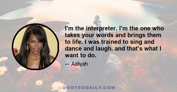 I'm the interpreter. I'm the one who takes your words and brings them to life. I was trained to sing and dance and laugh, and that's what I want to do.