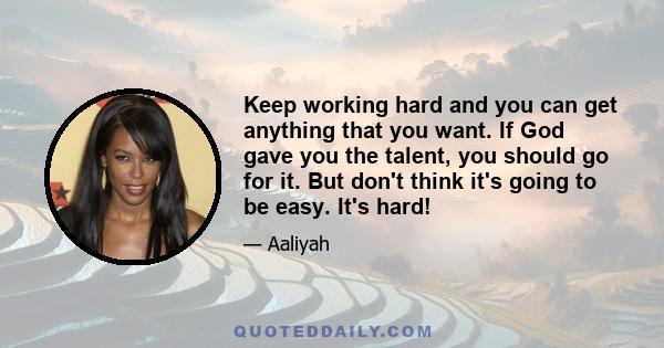 Keep working hard and you can get anything that you want. If God gave you the talent, you should go for it. But don't think it's going to be easy. It's hard!