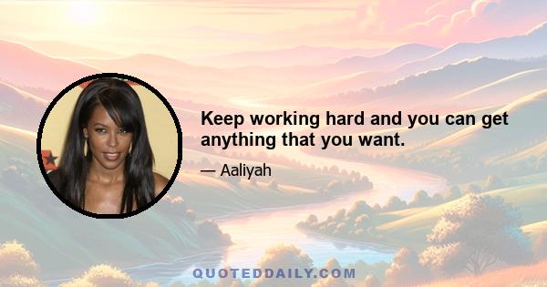 Keep working hard and you can get anything that you want.