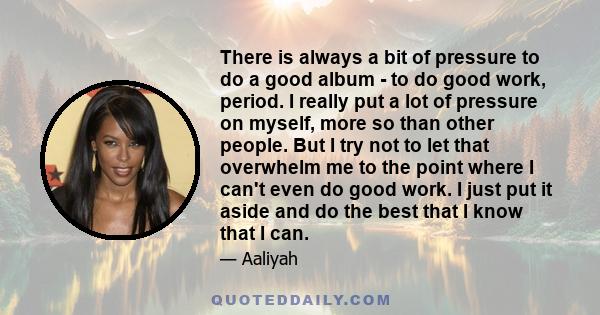 There is always a bit of pressure to do a good album - to do good work, period. I really put a lot of pressure on myself, more so than other people. But I try not to let that overwhelm me to the point where I can't even 