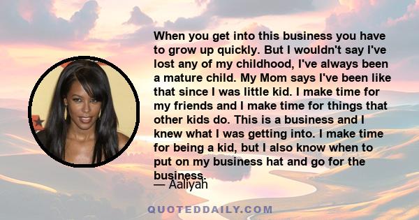 When you get into this business you have to grow up quickly. But I wouldn't say I've lost any of my childhood, I've always been a mature child. My Mom says I've been like that since I was little kid. I make time for my