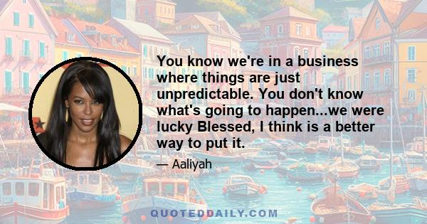 You know we're in a business where things are just unpredictable. You don't know what's going to happen...we were lucky Blessed, I think is a better way to put it.