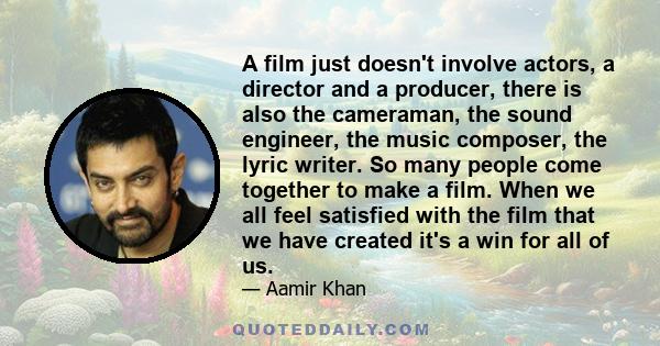 A film just doesn't involve actors, a director and a producer, there is also the cameraman, the sound engineer, the music composer, the lyric writer. So many people come together to make a film. When we all feel