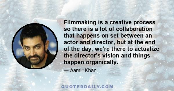 Filmmaking is a creative process so there is a lot of collaboration that happens on set between an actor and director, but at the end of the day, we're there to actualize the director's vision and things happen