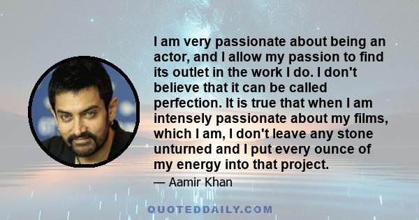 I am very passionate about being an actor, and I allow my passion to find its outlet in the work I do. I don't believe that it can be called perfection. It is true that when I am intensely passionate about my films,