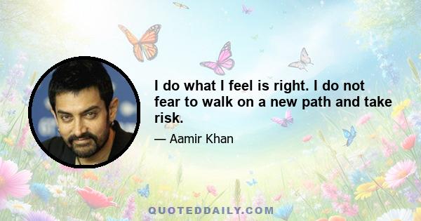 I do what I feel is right. I do not fear to walk on a new path and take risk.