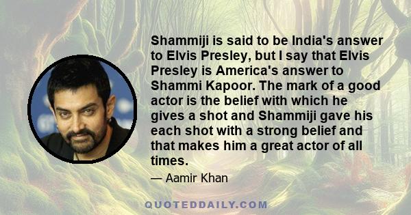 Shammiji is said to be India's answer to Elvis Presley, but I say that Elvis Presley is America's answer to Shammi Kapoor. The mark of a good actor is the belief with which he gives a shot and Shammiji gave his each