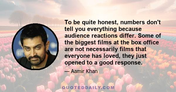 To be quite honest, numbers don't tell you everything because audience reactions differ. Some of the biggest films at the box office are not necessarily films that everyone has loved, they just opened to a good response.