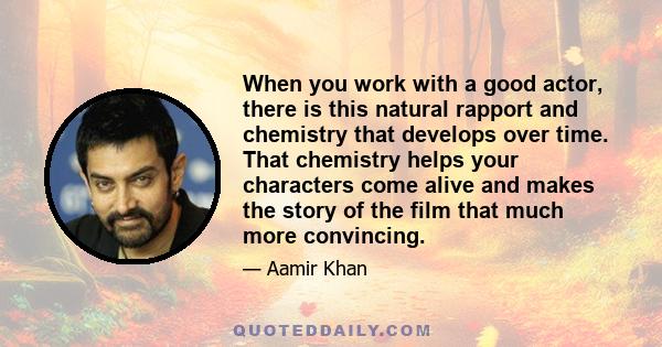 When you work with a good actor, there is this natural rapport and chemistry that develops over time. That chemistry helps your characters come alive and makes the story of the film that much more convincing.