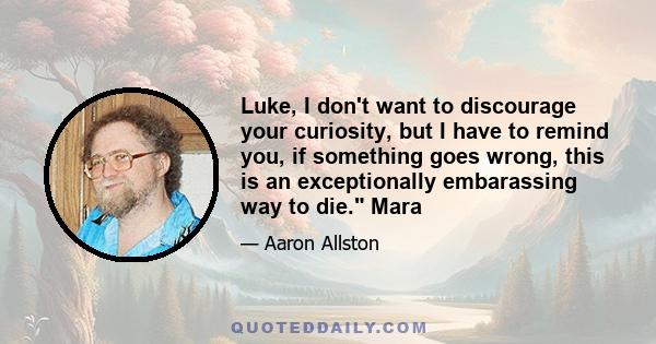 Luke, I don't want to discourage your curiosity, but I have to remind you, if something goes wrong, this is an exceptionally embarassing way to die. Mara