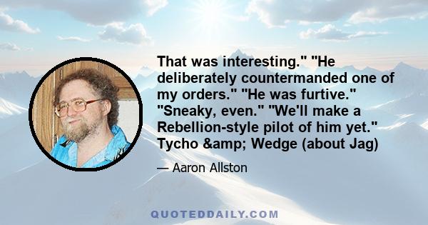 That was interesting. He deliberately countermanded one of my orders. He was furtive. Sneaky, even. We'll make a Rebellion-style pilot of him yet. Tycho & Wedge (about Jag)