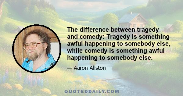 The difference between tragedy and comedy: Tragedy is something awful happening to somebody else, while comedy is something awful happening to somebody else.