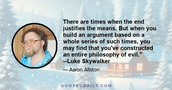 There are times when the end justifies the means. But when you build an argument based on a whole series of such times, you may find that you've constructed an entire philosophy of evil. --Luke Skywalker