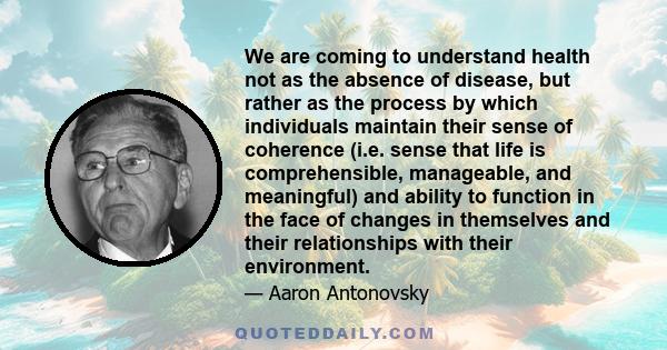 We are coming to understand health not as the absence of disease, but rather as the process by which individuals maintain their sense of coherence (i.e. sense that life is comprehensible, manageable, and meaningful) and 